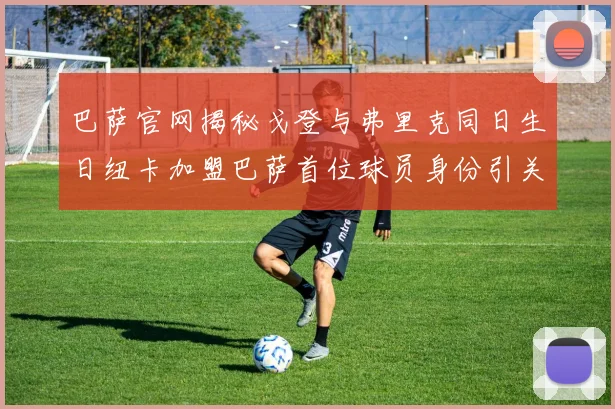 巴萨官网揭秘戈登与弗里克同日生日纽卡加盟巴萨首位球员身份引关注