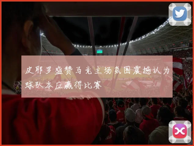 皮耶罗盛赞马竞主场氛围震撼认为球队本应赢得比赛