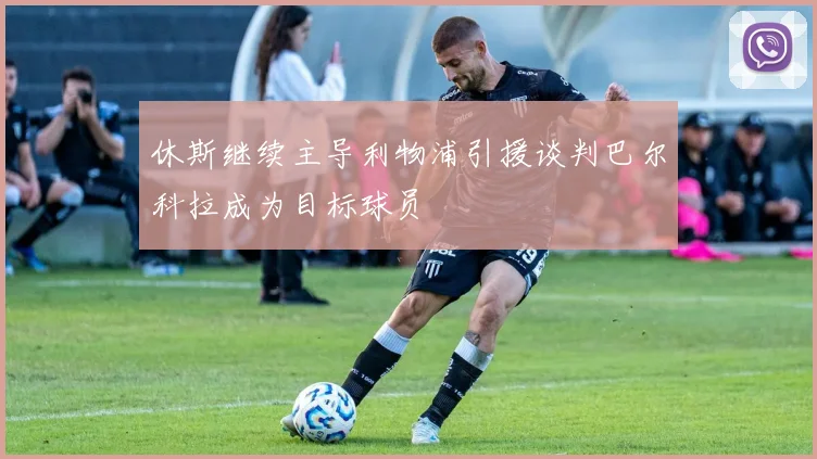 休斯继续主导利物浦引援谈判巴尔科拉成为目标球员