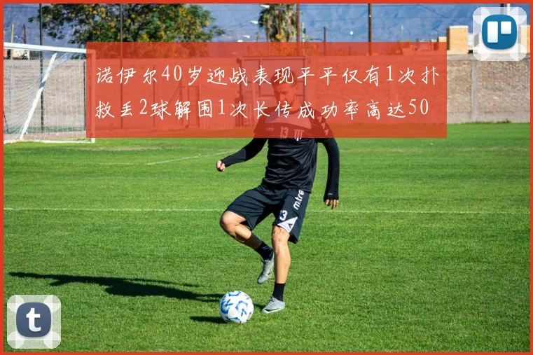 诺伊尔40岁迎战表现平平仅有1次扑救丢2球解围1次长传成功率高达50