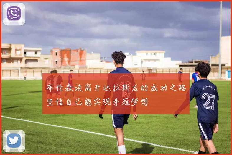 布伦森谈离开达拉斯后的成功之路坚信自己能实现夺冠梦想